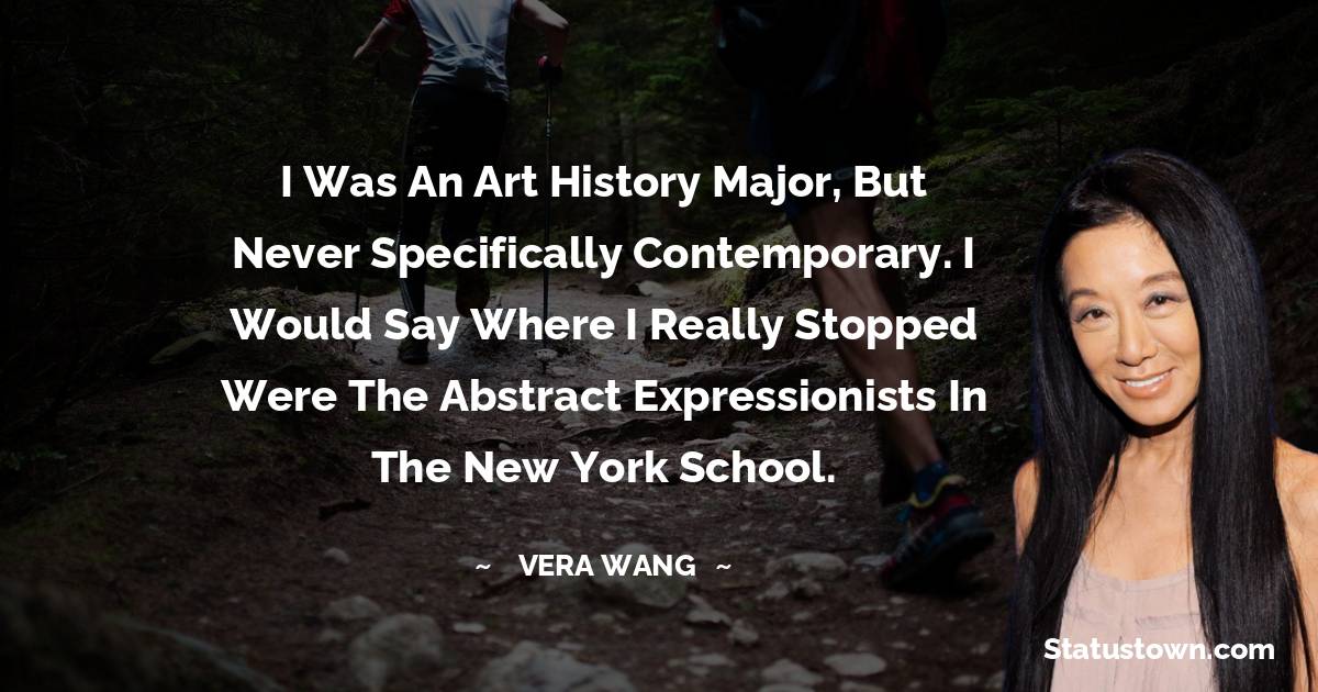 I was an art history major, but never specifically contemporary. I would say where I really stopped were the abstract expressionists in the New York school. - Vera Wang quotes